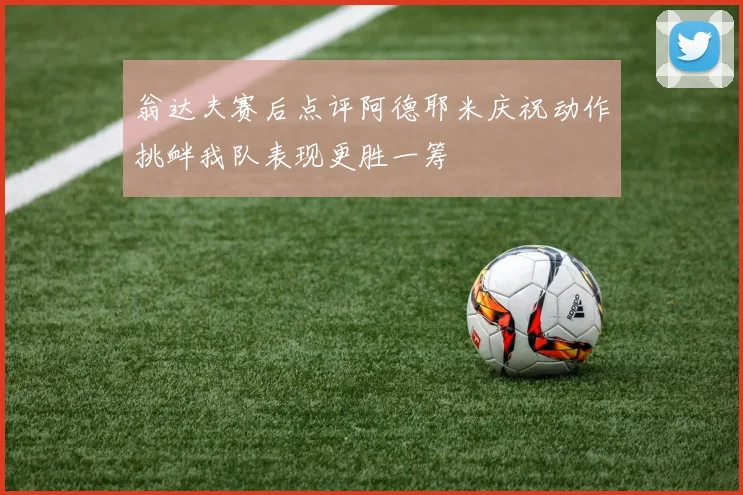 翁达夫赛后点评阿德耶米庆祝动作挑衅我队表现更胜一筹