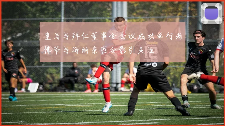 皇马与拜仁董事会会议成功举行老佛爷与海纳亲密合影引关注