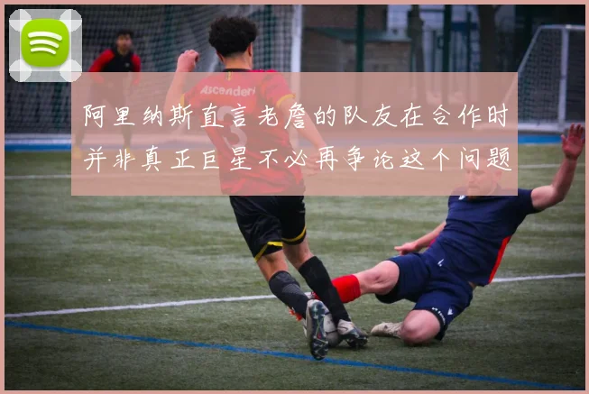 阿里纳斯直言老詹的队友在合作时并非真正巨星不必再争论这个问题