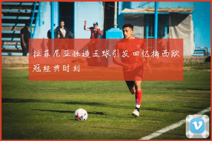 拉菲尼亚独造五球引发回忆梅西欧冠经典时刻