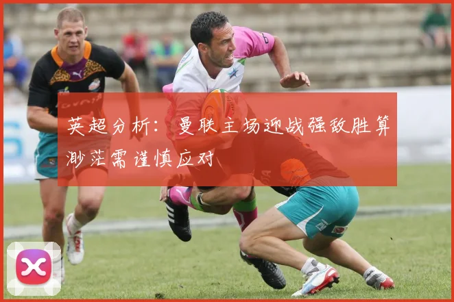 英超分析：曼联主场迎战强敌胜算渺茫需谨慎应对