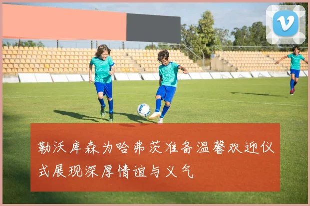 勒沃库森为哈弗茨准备温馨欢迎仪式展现深厚情谊与义气