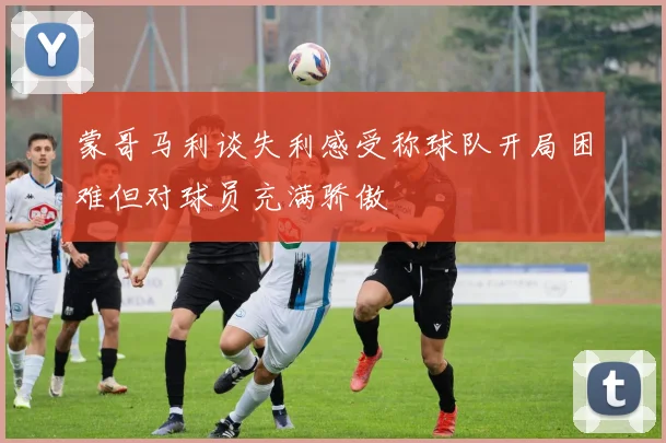 蒙哥马利谈失利感受称球队开局困难但对球员充满骄傲