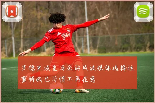 罗德里谈皇马采访风波媒体选择性剪辑我已习惯不再在意