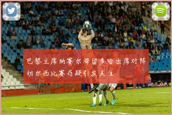 巴黎主席纳赛尔滞留多哈出席对阵切尔西比赛存疑引发关注