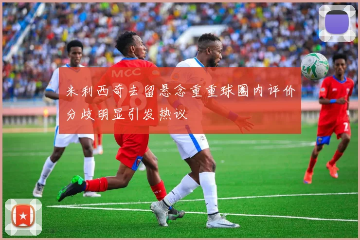 米利西奇去留悬念重重球圈内评价分歧明显引发热议
