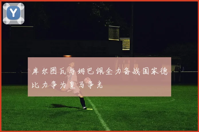 库尔图瓦与姆巴佩全力备战国家德比力争为皇马争光