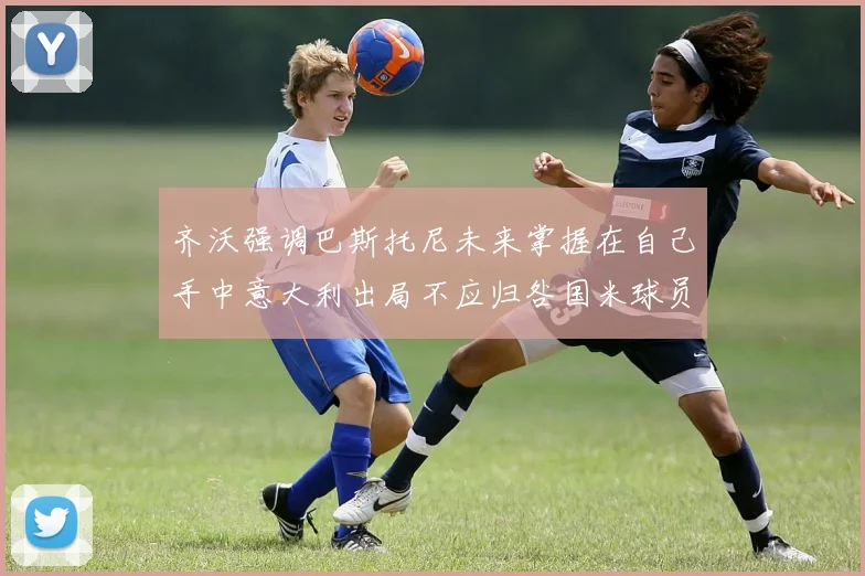 齐沃强调巴斯托尼未来掌握在自己手中意大利出局不应归咎国米球员