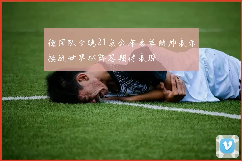 德国队今晚21点公布名单纳帅表示接近世界杯阵容期待表现