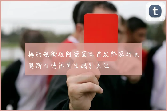 梅西领衔迈阿密国际首发阵容对决奥斯汀德保罗出战引关注
